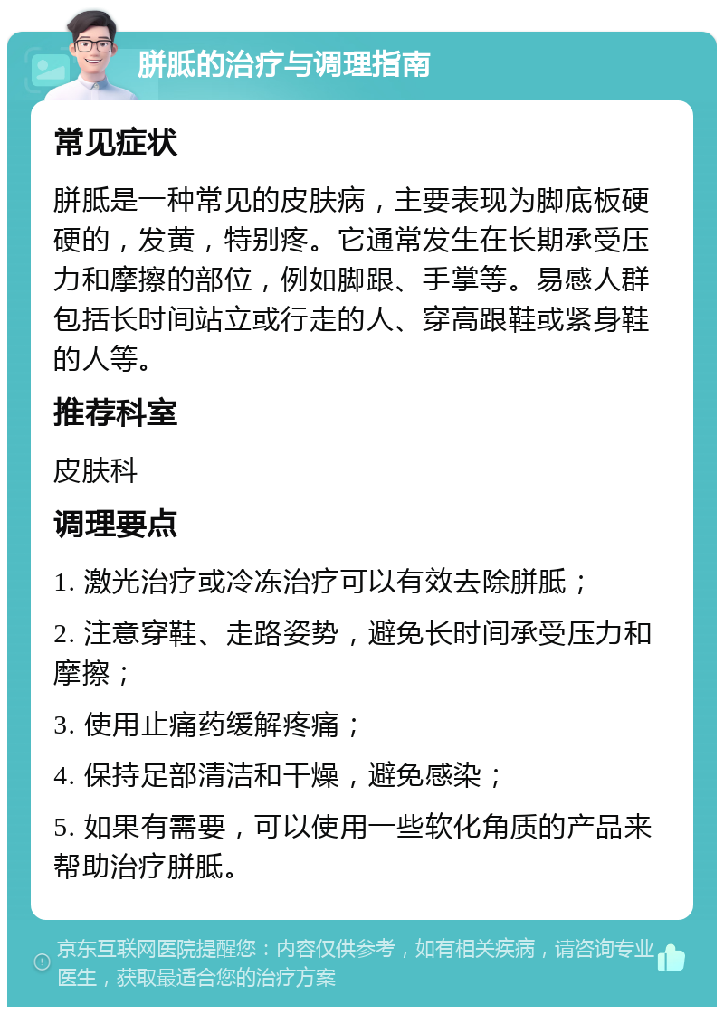 胼胝的治疗与调理指南 常见症状 胼胝是一种常见的皮肤病，主要表现为脚底板硬硬的，发黄，特别疼。它通常发生在长期承受压力和摩擦的部位，例如脚跟、手掌等。易感人群包括长时间站立或行走的人、穿高跟鞋或紧身鞋的人等。 推荐科室 皮肤科 调理要点 1. 激光治疗或冷冻治疗可以有效去除胼胝； 2. 注意穿鞋、走路姿势，避免长时间承受压力和摩擦； 3. 使用止痛药缓解疼痛； 4. 保持足部清洁和干燥，避免感染； 5. 如果有需要，可以使用一些软化角质的产品来帮助治疗胼胝。