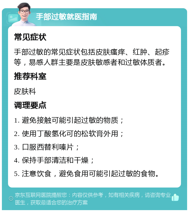 手部过敏就医指南 常见症状 手部过敏的常见症状包括皮肤瘙痒、红肿、起疹等，易感人群主要是皮肤敏感者和过敏体质者。 推荐科室 皮肤科 调理要点 1. 避免接触可能引起过敏的物质； 2. 使用丁酸氢化可的松软膏外用； 3. 口服西替利嗪片； 4. 保持手部清洁和干燥； 5. 注意饮食，避免食用可能引起过敏的食物。