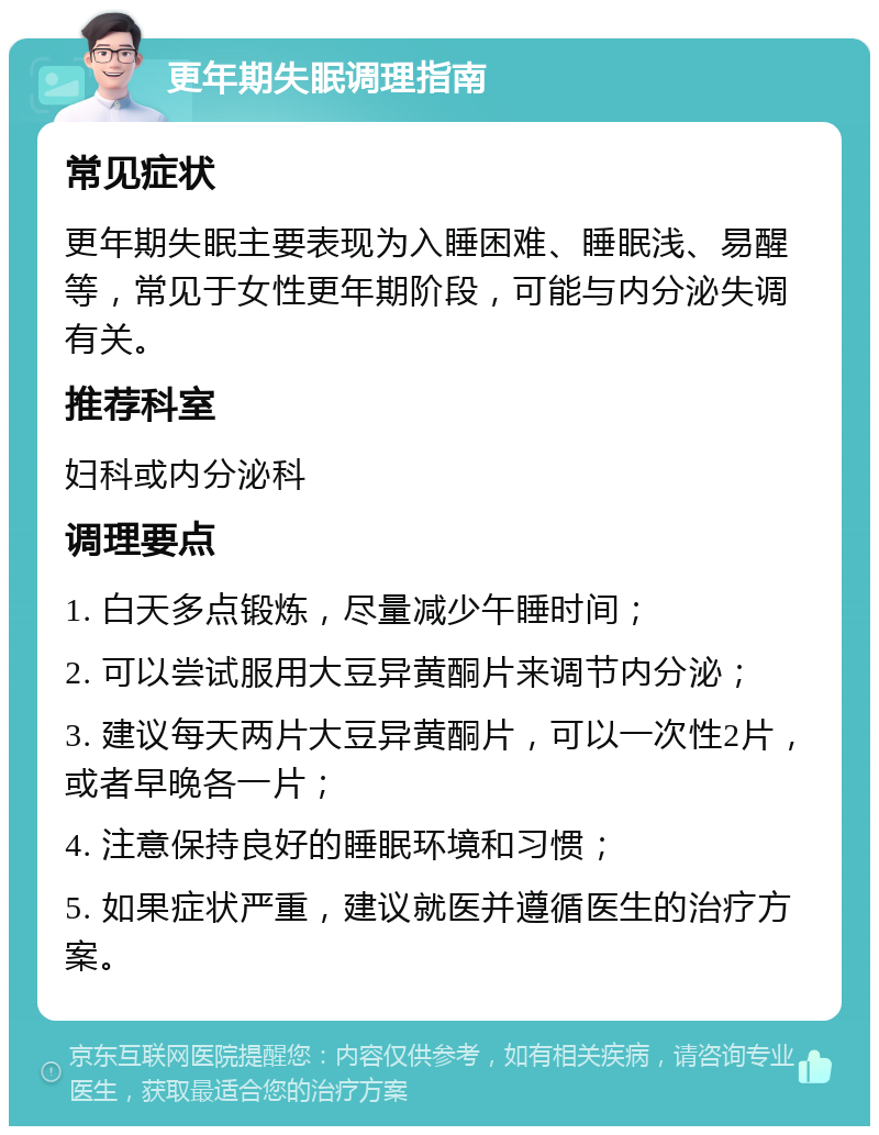 更年期失眠调理指南 常见症状 更年期失眠主要表现为入睡困难、睡眠浅、易醒等，常见于女性更年期阶段，可能与内分泌失调有关。 推荐科室 妇科或内分泌科 调理要点 1. 白天多点锻炼，尽量减少午睡时间； 2. 可以尝试服用大豆异黄酮片来调节内分泌； 3. 建议每天两片大豆异黄酮片，可以一次性2片，或者早晚各一片； 4. 注意保持良好的睡眠环境和习惯； 5. 如果症状严重，建议就医并遵循医生的治疗方案。