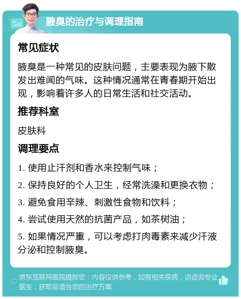 腋臭的治疗与调理指南 常见症状 腋臭是一种常见的皮肤问题，主要表现为腋下散发出难闻的气味。这种情况通常在青春期开始出现，影响着许多人的日常生活和社交活动。 推荐科室 皮肤科 调理要点 1. 使用止汗剂和香水来控制气味； 2. 保持良好的个人卫生，经常洗澡和更换衣物； 3. 避免食用辛辣、刺激性食物和饮料； 4. 尝试使用天然的抗菌产品，如茶树油； 5. 如果情况严重，可以考虑打肉毒素来减少汗液分泌和控制腋臭。