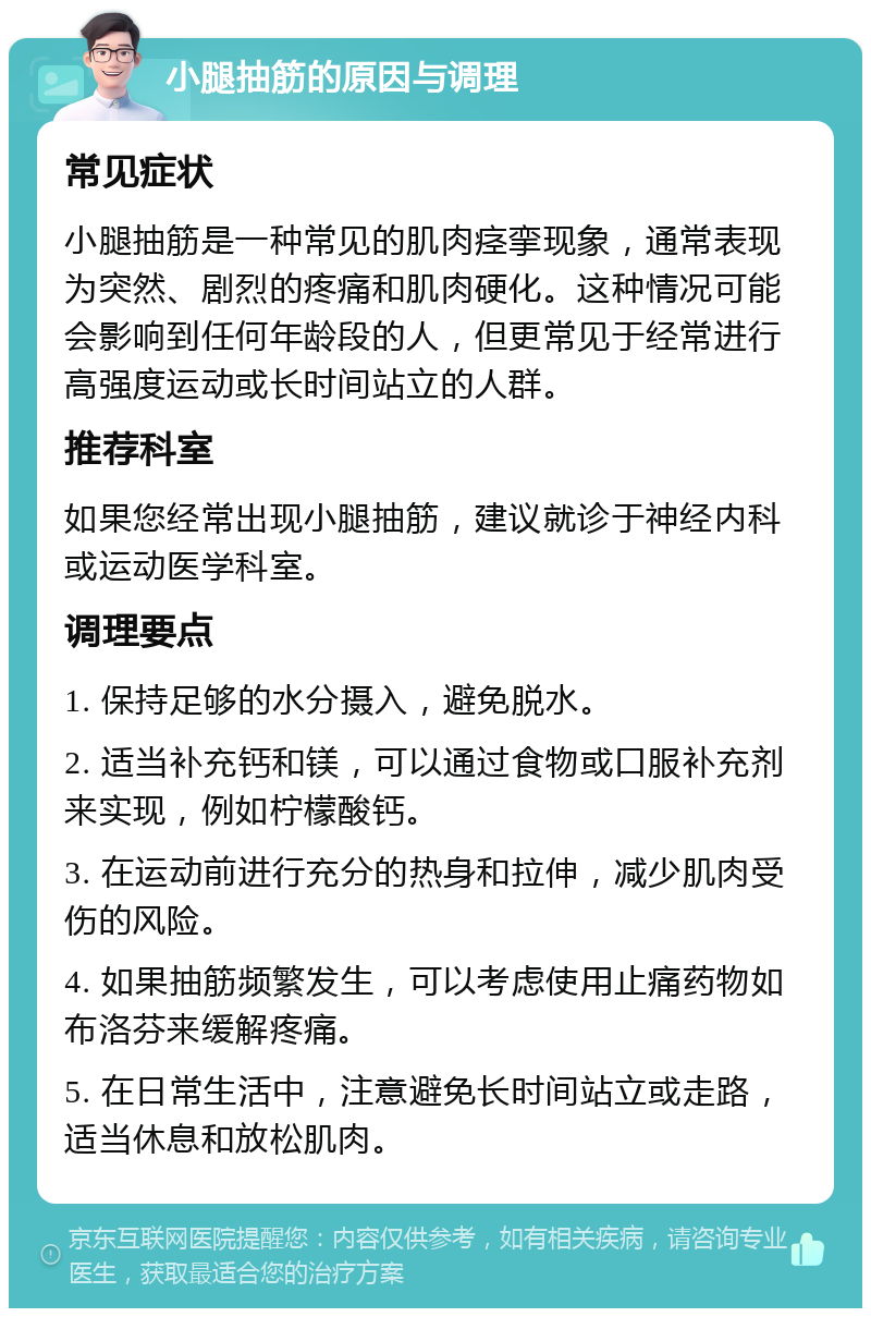 小腿抽筋的原因与调理 常见症状 小腿抽筋是一种常见的肌肉痉挛现象，通常表现为突然、剧烈的疼痛和肌肉硬化。这种情况可能会影响到任何年龄段的人，但更常见于经常进行高强度运动或长时间站立的人群。 推荐科室 如果您经常出现小腿抽筋，建议就诊于神经内科或运动医学科室。 调理要点 1. 保持足够的水分摄入，避免脱水。 2. 适当补充钙和镁，可以通过食物或口服补充剂来实现，例如柠檬酸钙。 3. 在运动前进行充分的热身和拉伸，减少肌肉受伤的风险。 4. 如果抽筋频繁发生，可以考虑使用止痛药物如布洛芬来缓解疼痛。 5. 在日常生活中，注意避免长时间站立或走路，适当休息和放松肌肉。