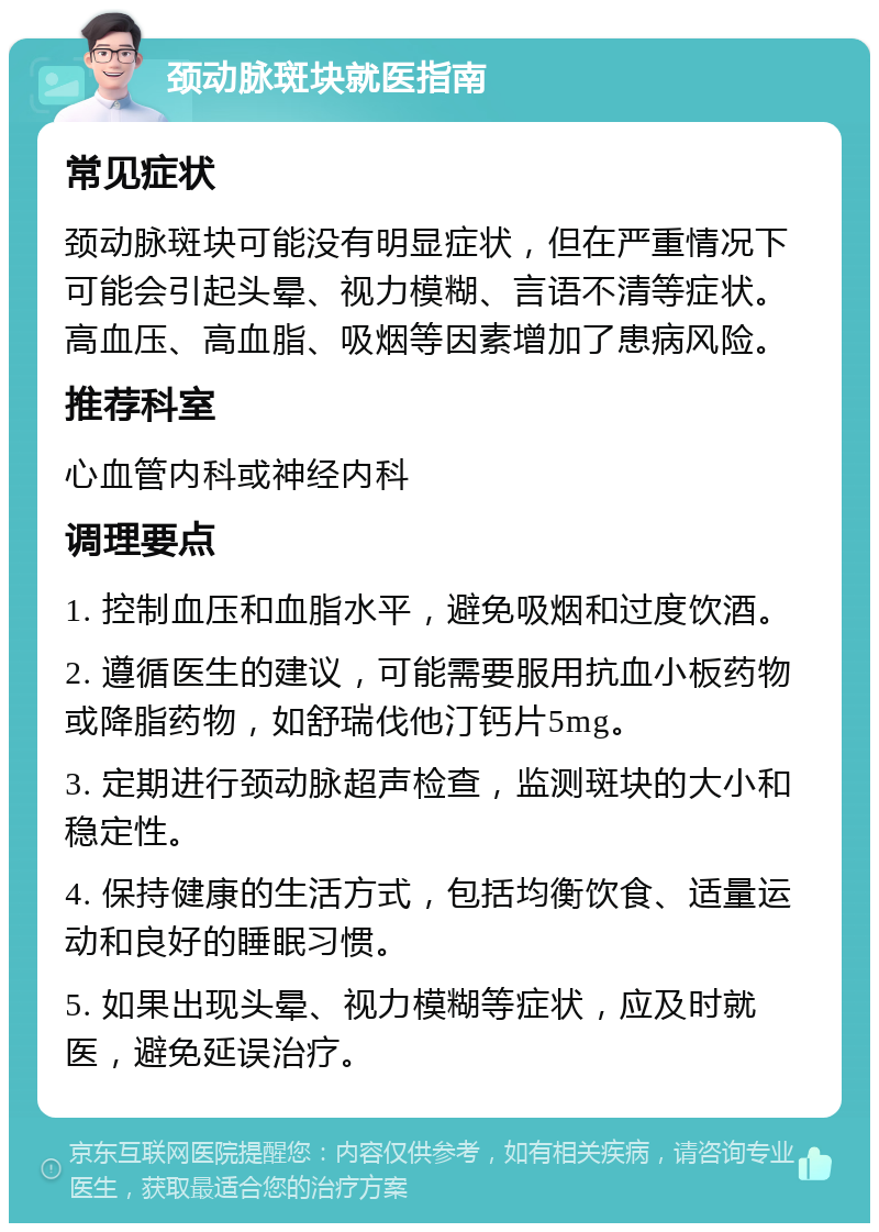 颈动脉斑块就医指南 常见症状 颈动脉斑块可能没有明显症状，但在严重情况下可能会引起头晕、视力模糊、言语不清等症状。高血压、高血脂、吸烟等因素增加了患病风险。 推荐科室 心血管内科或神经内科 调理要点 1. 控制血压和血脂水平，避免吸烟和过度饮酒。 2. 遵循医生的建议，可能需要服用抗血小板药物或降脂药物，如舒瑞伐他汀钙片5mg。 3. 定期进行颈动脉超声检查，监测斑块的大小和稳定性。 4. 保持健康的生活方式，包括均衡饮食、适量运动和良好的睡眠习惯。 5. 如果出现头晕、视力模糊等症状，应及时就医，避免延误治疗。