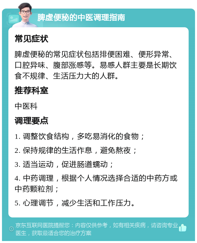 脾虚便秘的中医调理指南 常见症状 脾虚便秘的常见症状包括排便困难、便形异常、口腔异味、腹部涨感等。易感人群主要是长期饮食不规律、生活压力大的人群。 推荐科室 中医科 调理要点 1. 调整饮食结构，多吃易消化的食物； 2. 保持规律的生活作息，避免熬夜； 3. 适当运动，促进肠道蠕动； 4. 中药调理，根据个人情况选择合适的中药方或中药颗粒剂； 5. 心理调节，减少生活和工作压力。