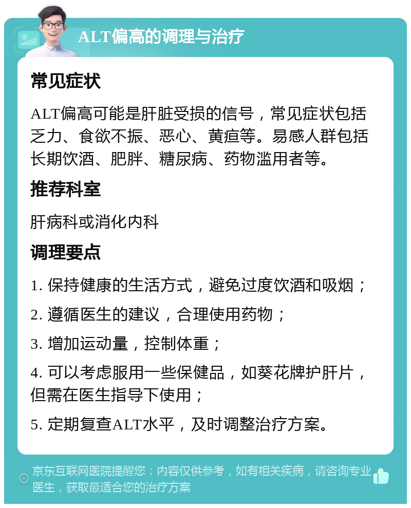 ALT偏高的调理与治疗 常见症状 ALT偏高可能是肝脏受损的信号，常见症状包括乏力、食欲不振、恶心、黄疸等。易感人群包括长期饮酒、肥胖、糖尿病、药物滥用者等。 推荐科室 肝病科或消化内科 调理要点 1. 保持健康的生活方式，避免过度饮酒和吸烟； 2. 遵循医生的建议，合理使用药物； 3. 增加运动量，控制体重； 4. 可以考虑服用一些保健品，如葵花牌护肝片，但需在医生指导下使用； 5. 定期复查ALT水平，及时调整治疗方案。