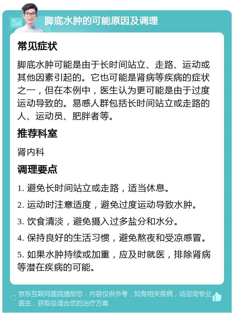 脚底水肿的可能原因及调理 常见症状 脚底水肿可能是由于长时间站立、走路、运动或其他因素引起的。它也可能是肾病等疾病的症状之一，但在本例中，医生认为更可能是由于过度运动导致的。易感人群包括长时间站立或走路的人、运动员、肥胖者等。 推荐科室 肾内科 调理要点 1. 避免长时间站立或走路，适当休息。 2. 运动时注意适度，避免过度运动导致水肿。 3. 饮食清淡，避免摄入过多盐分和水分。 4. 保持良好的生活习惯，避免熬夜和受凉感冒。 5. 如果水肿持续或加重，应及时就医，排除肾病等潜在疾病的可能。