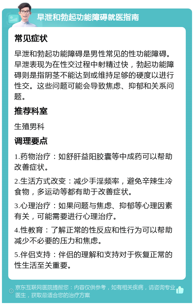 早泄和勃起功能障碍就医指南 常见症状 早泄和勃起功能障碍是男性常见的性功能障碍。早泄表现为在性交过程中射精过快，勃起功能障碍则是指阴茎不能达到或维持足够的硬度以进行性交。这些问题可能会导致焦虑、抑郁和关系问题。 推荐科室 生殖男科 调理要点 1.药物治疗：如舒肝益阳胶囊等中成药可以帮助改善症状。 2.生活方式改变：减少手淫频率，避免辛辣生冷食物，多运动等都有助于改善症状。 3.心理治疗：如果问题与焦虑、抑郁等心理因素有关，可能需要进行心理治疗。 4.性教育：了解正常的性反应和性行为可以帮助减少不必要的压力和焦虑。 5.伴侣支持：伴侣的理解和支持对于恢复正常的性生活至关重要。