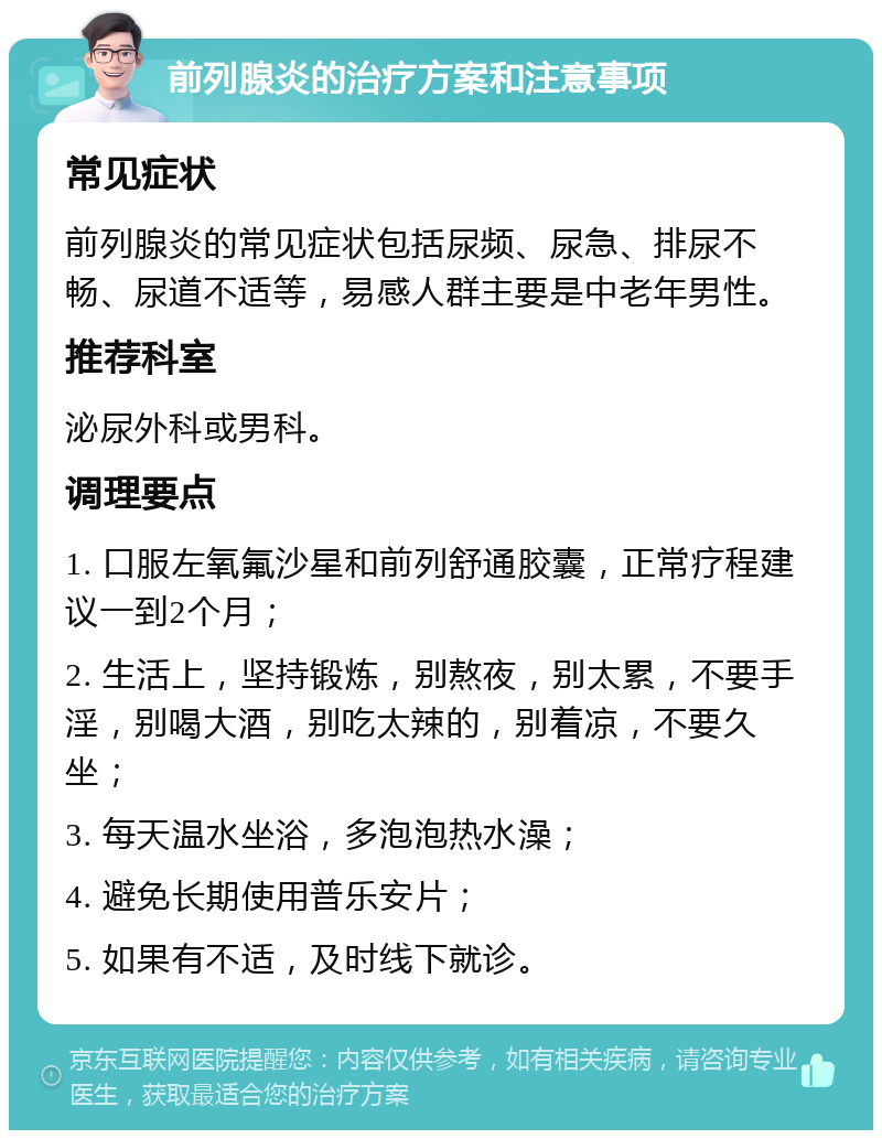 前列腺炎的治疗方案和注意事项 常见症状 前列腺炎的常见症状包括尿频、尿急、排尿不畅、尿道不适等，易感人群主要是中老年男性。 推荐科室 泌尿外科或男科。 调理要点 1. 口服左氧氟沙星和前列舒通胶囊，正常疗程建议一到2个月； 2. 生活上，坚持锻炼，别熬夜，别太累，不要手淫，别喝大酒，别吃太辣的，别着凉，不要久坐； 3. 每天温水坐浴，多泡泡热水澡； 4. 避免长期使用普乐安片； 5. 如果有不适，及时线下就诊。