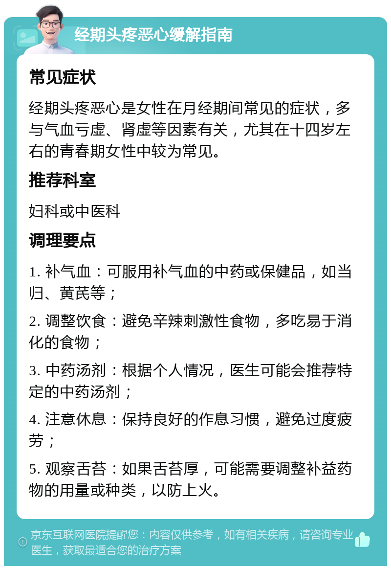 经期头疼恶心缓解指南 常见症状 经期头疼恶心是女性在月经期间常见的症状，多与气血亏虚、肾虚等因素有关，尤其在十四岁左右的青春期女性中较为常见。 推荐科室 妇科或中医科 调理要点 1. 补气血：可服用补气血的中药或保健品，如当归、黄芪等； 2. 调整饮食：避免辛辣刺激性食物，多吃易于消化的食物； 3. 中药汤剂：根据个人情况，医生可能会推荐特定的中药汤剂； 4. 注意休息：保持良好的作息习惯，避免过度疲劳； 5. 观察舌苔：如果舌苔厚，可能需要调整补益药物的用量或种类，以防上火。