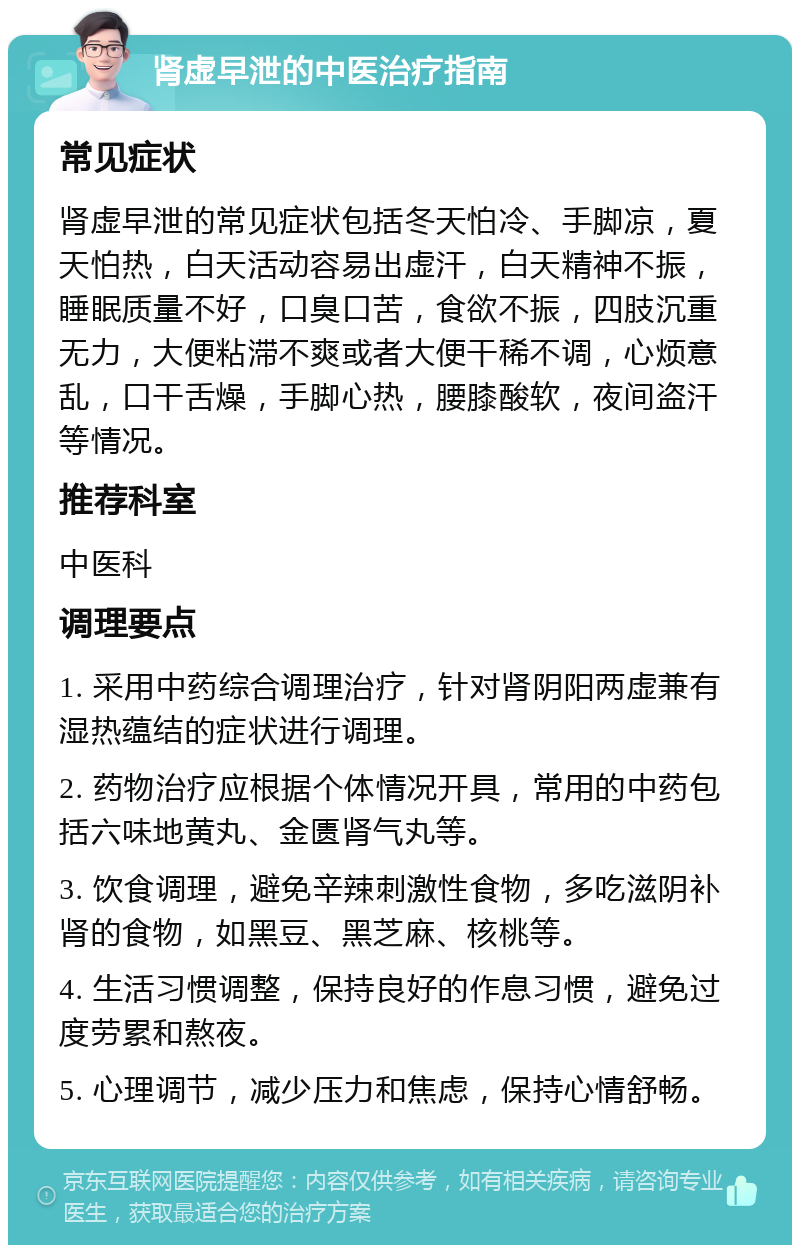 肾虚早泄的中医治疗指南 常见症状 肾虚早泄的常见症状包括冬天怕冷、手脚凉，夏天怕热，白天活动容易出虚汗，白天精神不振，睡眠质量不好，口臭口苦，食欲不振，四肢沉重无力，大便粘滞不爽或者大便干稀不调，心烦意乱，口干舌燥，手脚心热，腰膝酸软，夜间盗汗等情况。 推荐科室 中医科 调理要点 1. 采用中药综合调理治疗，针对肾阴阳两虚兼有湿热蕴结的症状进行调理。 2. 药物治疗应根据个体情况开具，常用的中药包括六味地黄丸、金匮肾气丸等。 3. 饮食调理，避免辛辣刺激性食物，多吃滋阴补肾的食物，如黑豆、黑芝麻、核桃等。 4. 生活习惯调整，保持良好的作息习惯，避免过度劳累和熬夜。 5. 心理调节，减少压力和焦虑，保持心情舒畅。