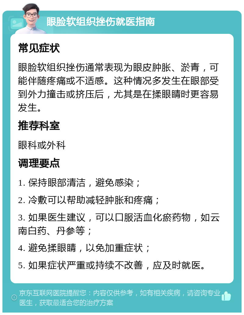 眼脸软组织挫伤就医指南 常见症状 眼脸软组织挫伤通常表现为眼皮肿胀、淤青，可能伴随疼痛或不适感。这种情况多发生在眼部受到外力撞击或挤压后，尤其是在揉眼睛时更容易发生。 推荐科室 眼科或外科 调理要点 1. 保持眼部清洁，避免感染； 2. 冷敷可以帮助减轻肿胀和疼痛； 3. 如果医生建议，可以口服活血化瘀药物，如云南白药、丹参等； 4. 避免揉眼睛，以免加重症状； 5. 如果症状严重或持续不改善，应及时就医。