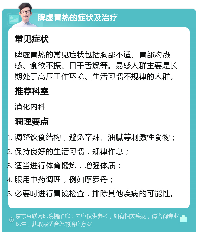 脾虚胃热的症状及治疗 常见症状 脾虚胃热的常见症状包括胸部不适、胃部灼热感、食欲不振、口干舌燥等。易感人群主要是长期处于高压工作环境、生活习惯不规律的人群。 推荐科室 消化内科 调理要点 调整饮食结构，避免辛辣、油腻等刺激性食物； 保持良好的生活习惯，规律作息； 适当进行体育锻炼，增强体质； 服用中药调理，例如摩罗丹； 必要时进行胃镜检查，排除其他疾病的可能性。