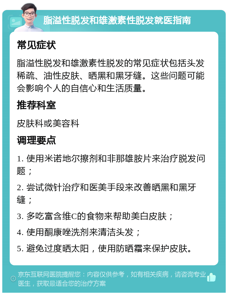 脂溢性脱发和雄激素性脱发就医指南 常见症状 脂溢性脱发和雄激素性脱发的常见症状包括头发稀疏、油性皮肤、晒黑和黑牙缝。这些问题可能会影响个人的自信心和生活质量。 推荐科室 皮肤科或美容科 调理要点 1. 使用米诺地尔擦剂和非那雄胺片来治疗脱发问题； 2. 尝试微针治疗和医美手段来改善晒黑和黑牙缝； 3. 多吃富含维C的食物来帮助美白皮肤； 4. 使用酮康唑洗剂来清洁头发； 5. 避免过度晒太阳，使用防晒霜来保护皮肤。