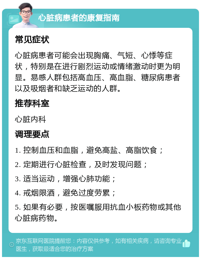 心脏病患者的康复指南 常见症状 心脏病患者可能会出现胸痛、气短、心悸等症状，特别是在进行剧烈运动或情绪激动时更为明显。易感人群包括高血压、高血脂、糖尿病患者以及吸烟者和缺乏运动的人群。 推荐科室 心脏内科 调理要点 1. 控制血压和血脂，避免高盐、高脂饮食； 2. 定期进行心脏检查，及时发现问题； 3. 适当运动，增强心肺功能； 4. 戒烟限酒，避免过度劳累； 5. 如果有必要，按医嘱服用抗血小板药物或其他心脏病药物。