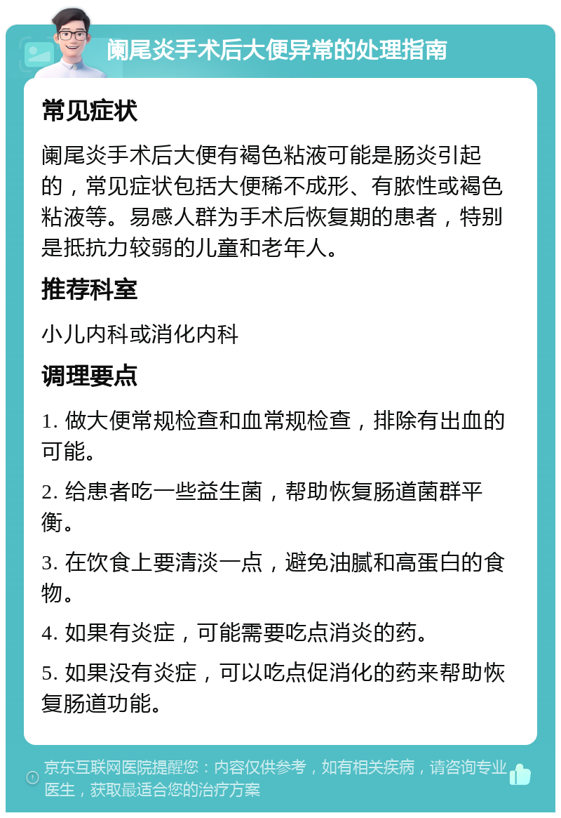 阑尾炎手术后大便异常的处理指南 常见症状 阑尾炎手术后大便有褐色粘液可能是肠炎引起的，常见症状包括大便稀不成形、有脓性或褐色粘液等。易感人群为手术后恢复期的患者，特别是抵抗力较弱的儿童和老年人。 推荐科室 小儿内科或消化内科 调理要点 1. 做大便常规检查和血常规检查，排除有出血的可能。 2. 给患者吃一些益生菌，帮助恢复肠道菌群平衡。 3. 在饮食上要清淡一点，避免油腻和高蛋白的食物。 4. 如果有炎症，可能需要吃点消炎的药。 5. 如果没有炎症，可以吃点促消化的药来帮助恢复肠道功能。