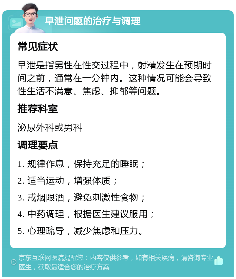 早泄问题的治疗与调理 常见症状 早泄是指男性在性交过程中，射精发生在预期时间之前，通常在一分钟内。这种情况可能会导致性生活不满意、焦虑、抑郁等问题。 推荐科室 泌尿外科或男科 调理要点 1. 规律作息，保持充足的睡眠； 2. 适当运动，增强体质； 3. 戒烟限酒，避免刺激性食物； 4. 中药调理，根据医生建议服用； 5. 心理疏导，减少焦虑和压力。