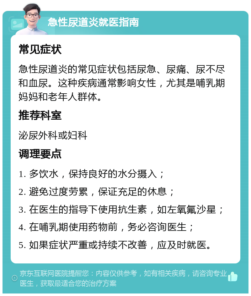 急性尿道炎就医指南 常见症状 急性尿道炎的常见症状包括尿急、尿痛、尿不尽和血尿。这种疾病通常影响女性，尤其是哺乳期妈妈和老年人群体。 推荐科室 泌尿外科或妇科 调理要点 1. 多饮水，保持良好的水分摄入； 2. 避免过度劳累，保证充足的休息； 3. 在医生的指导下使用抗生素，如左氧氟沙星； 4. 在哺乳期使用药物前，务必咨询医生； 5. 如果症状严重或持续不改善，应及时就医。