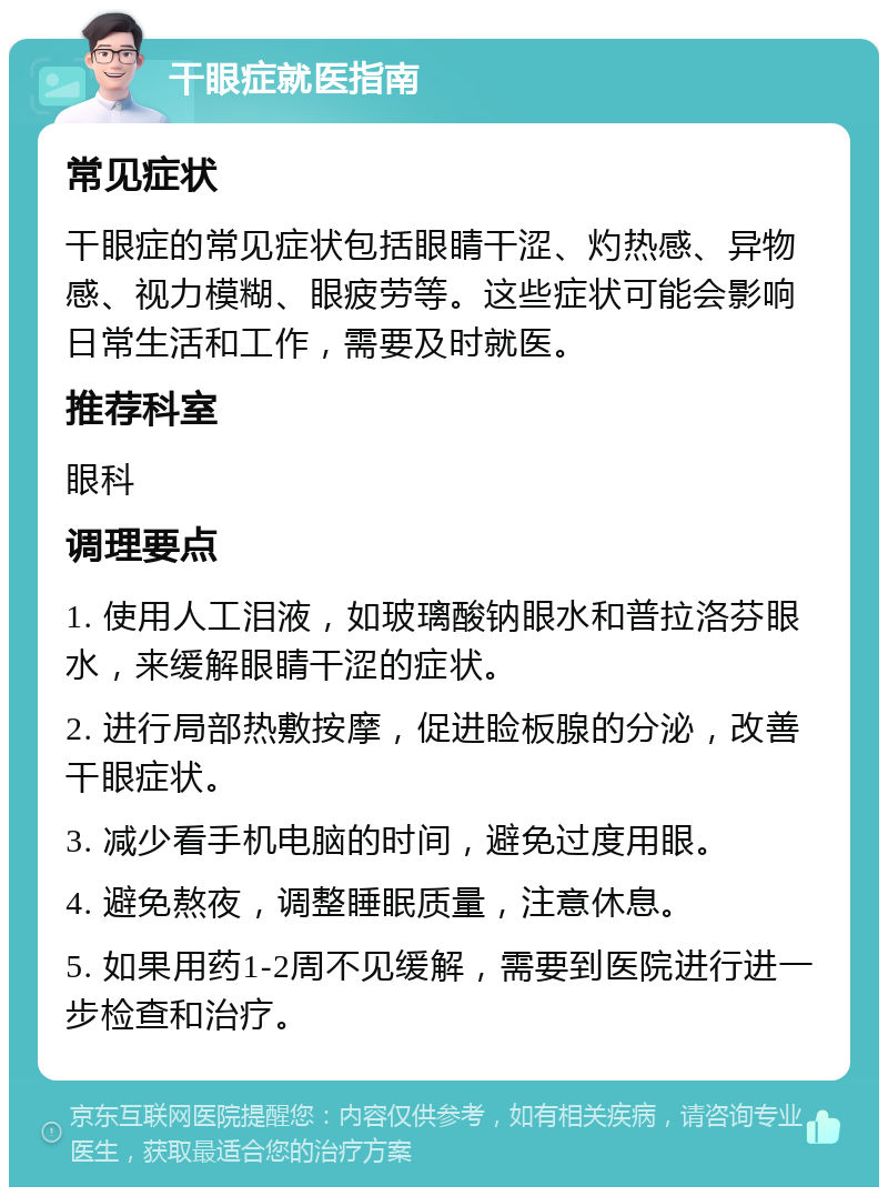 干眼症就医指南 常见症状 干眼症的常见症状包括眼睛干涩、灼热感、异物感、视力模糊、眼疲劳等。这些症状可能会影响日常生活和工作，需要及时就医。 推荐科室 眼科 调理要点 1. 使用人工泪液，如玻璃酸钠眼水和普拉洛芬眼水，来缓解眼睛干涩的症状。 2. 进行局部热敷按摩，促进睑板腺的分泌，改善干眼症状。 3. 减少看手机电脑的时间，避免过度用眼。 4. 避免熬夜，调整睡眠质量，注意休息。 5. 如果用药1-2周不见缓解，需要到医院进行进一步检查和治疗。