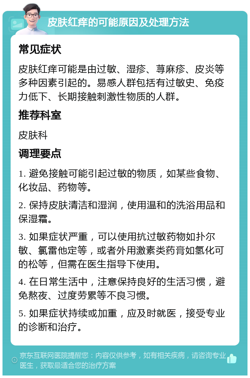 皮肤红痒的可能原因及处理方法 常见症状 皮肤红痒可能是由过敏、湿疹、荨麻疹、皮炎等多种因素引起的。易感人群包括有过敏史、免疫力低下、长期接触刺激性物质的人群。 推荐科室 皮肤科 调理要点 1. 避免接触可能引起过敏的物质，如某些食物、化妆品、药物等。 2. 保持皮肤清洁和湿润，使用温和的洗浴用品和保湿霜。 3. 如果症状严重，可以使用抗过敏药物如扑尔敏、氯雷他定等，或者外用激素类药膏如氢化可的松等，但需在医生指导下使用。 4. 在日常生活中，注意保持良好的生活习惯，避免熬夜、过度劳累等不良习惯。 5. 如果症状持续或加重，应及时就医，接受专业的诊断和治疗。