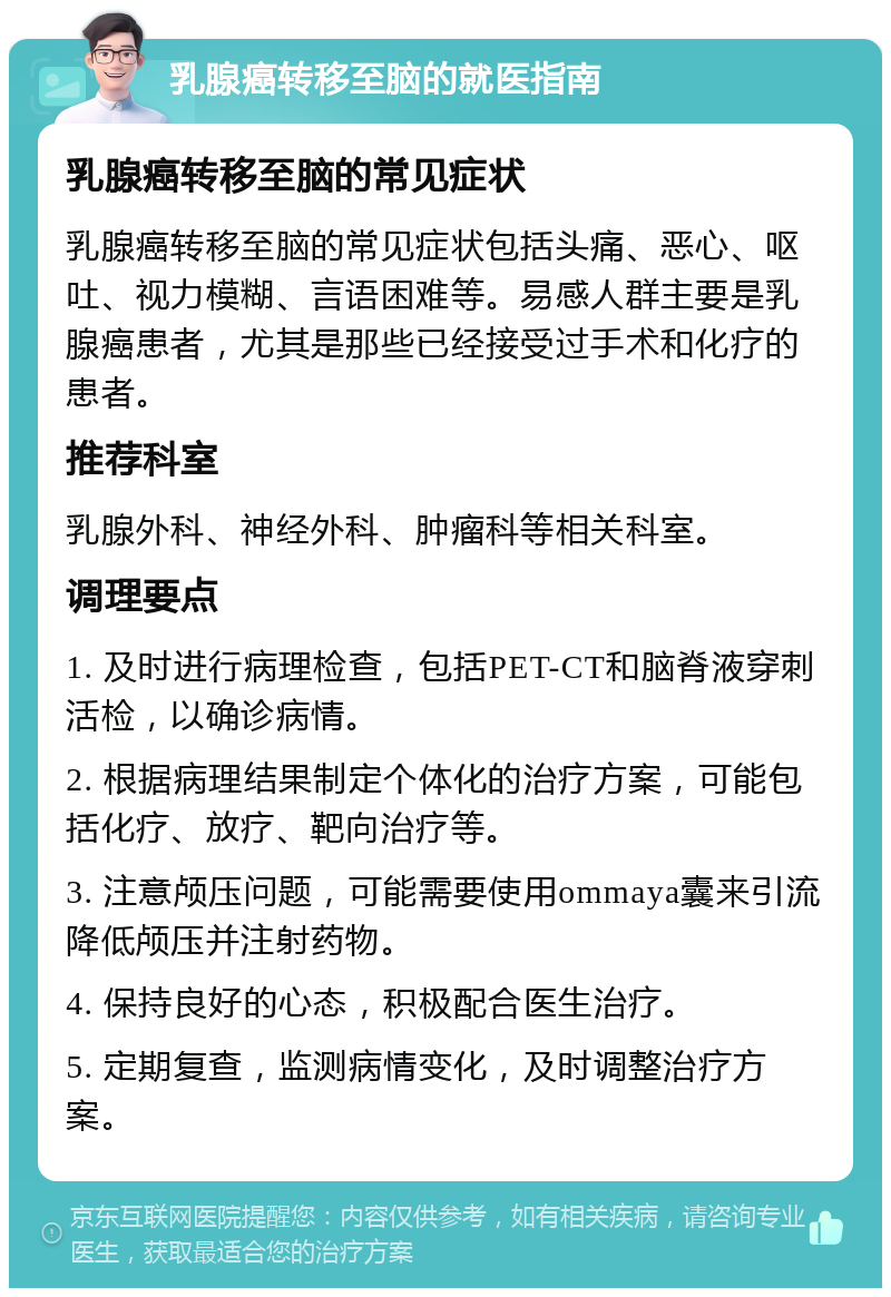 乳腺癌转移至脑的就医指南 乳腺癌转移至脑的常见症状 乳腺癌转移至脑的常见症状包括头痛、恶心、呕吐、视力模糊、言语困难等。易感人群主要是乳腺癌患者，尤其是那些已经接受过手术和化疗的患者。 推荐科室 乳腺外科、神经外科、肿瘤科等相关科室。 调理要点 1. 及时进行病理检查，包括PET-CT和脑脊液穿刺活检，以确诊病情。 2. 根据病理结果制定个体化的治疗方案，可能包括化疗、放疗、靶向治疗等。 3. 注意颅压问题，可能需要使用ommaya囊来引流降低颅压并注射药物。 4. 保持良好的心态，积极配合医生治疗。 5. 定期复查，监测病情变化，及时调整治疗方案。