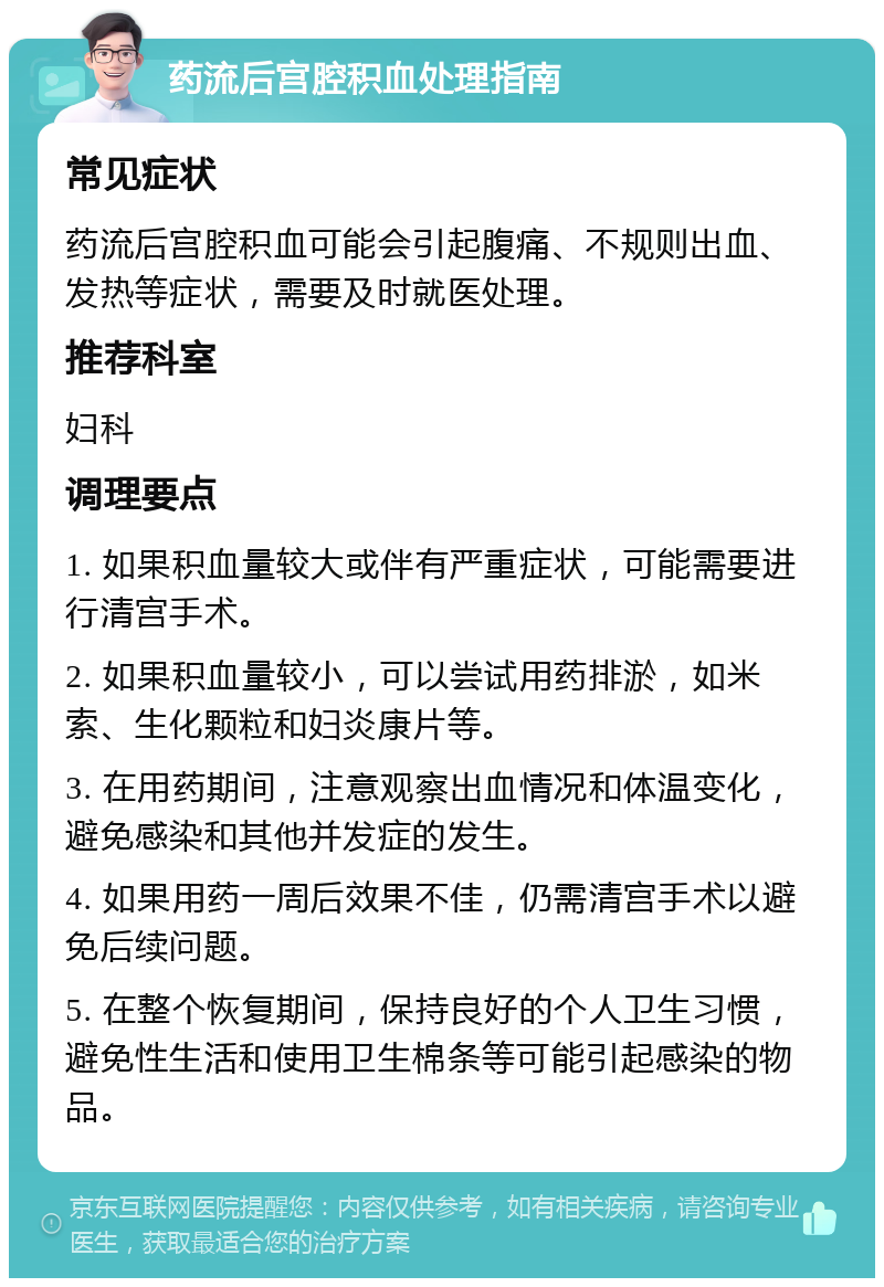 药流后宫腔积血处理指南 常见症状 药流后宫腔积血可能会引起腹痛、不规则出血、发热等症状，需要及时就医处理。 推荐科室 妇科 调理要点 1. 如果积血量较大或伴有严重症状，可能需要进行清宫手术。 2. 如果积血量较小，可以尝试用药排淤，如米索、生化颗粒和妇炎康片等。 3. 在用药期间，注意观察出血情况和体温变化，避免感染和其他并发症的发生。 4. 如果用药一周后效果不佳，仍需清宫手术以避免后续问题。 5. 在整个恢复期间，保持良好的个人卫生习惯，避免性生活和使用卫生棉条等可能引起感染的物品。