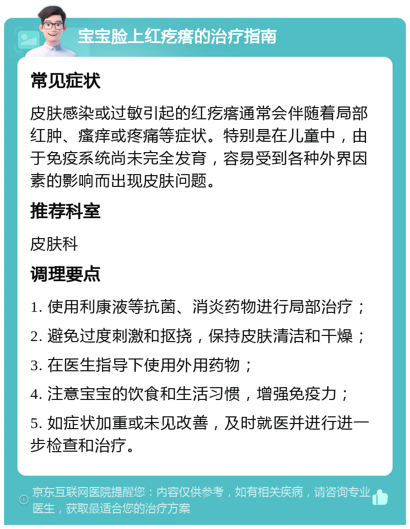 宝宝脸上红疙瘩的治疗指南 常见症状 皮肤感染或过敏引起的红疙瘩通常会伴随着局部红肿、瘙痒或疼痛等症状。特别是在儿童中，由于免疫系统尚未完全发育，容易受到各种外界因素的影响而出现皮肤问题。 推荐科室 皮肤科 调理要点 1. 使用利康液等抗菌、消炎药物进行局部治疗； 2. 避免过度刺激和抠挠，保持皮肤清洁和干燥； 3. 在医生指导下使用外用药物； 4. 注意宝宝的饮食和生活习惯，增强免疫力； 5. 如症状加重或未见改善，及时就医并进行进一步检查和治疗。