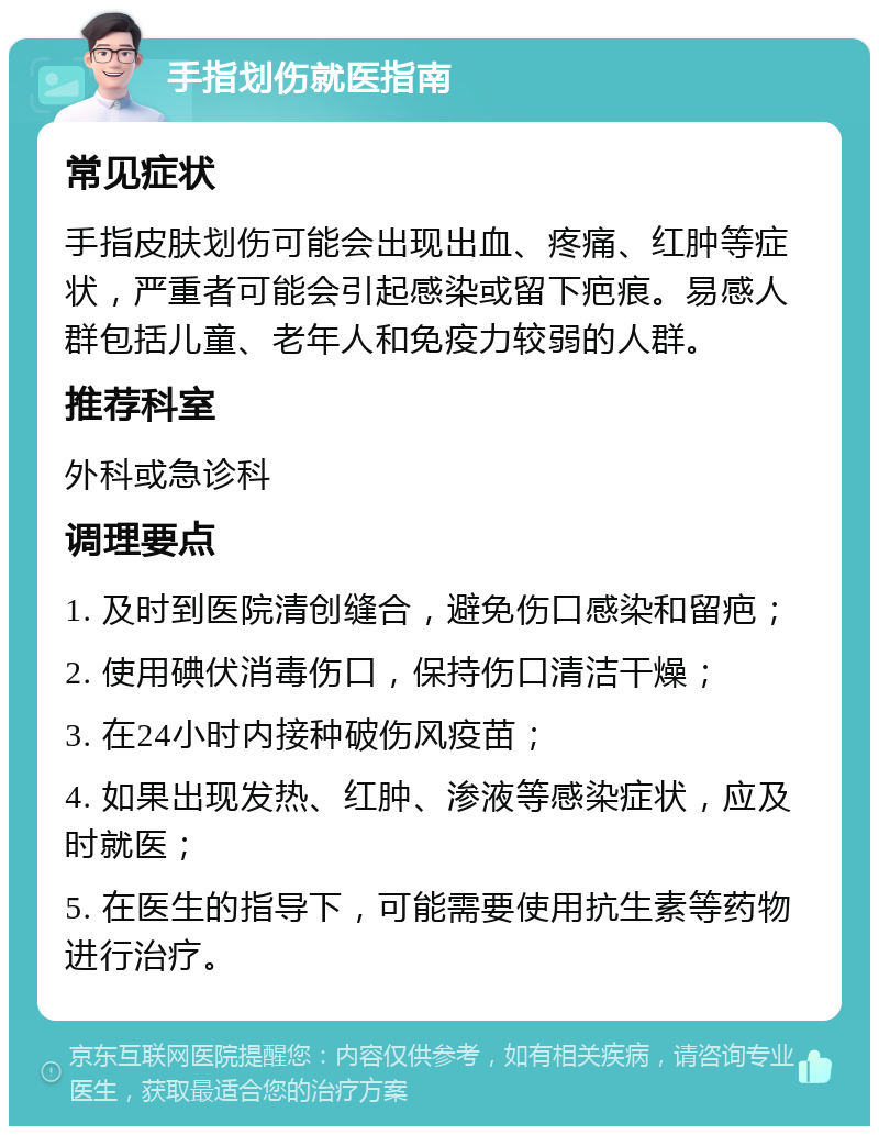 手指划伤就医指南 常见症状 手指皮肤划伤可能会出现出血、疼痛、红肿等症状，严重者可能会引起感染或留下疤痕。易感人群包括儿童、老年人和免疫力较弱的人群。 推荐科室 外科或急诊科 调理要点 1. 及时到医院清创缝合，避免伤口感染和留疤； 2. 使用碘伏消毒伤口，保持伤口清洁干燥； 3. 在24小时内接种破伤风疫苗； 4. 如果出现发热、红肿、渗液等感染症状，应及时就医； 5. 在医生的指导下，可能需要使用抗生素等药物进行治疗。