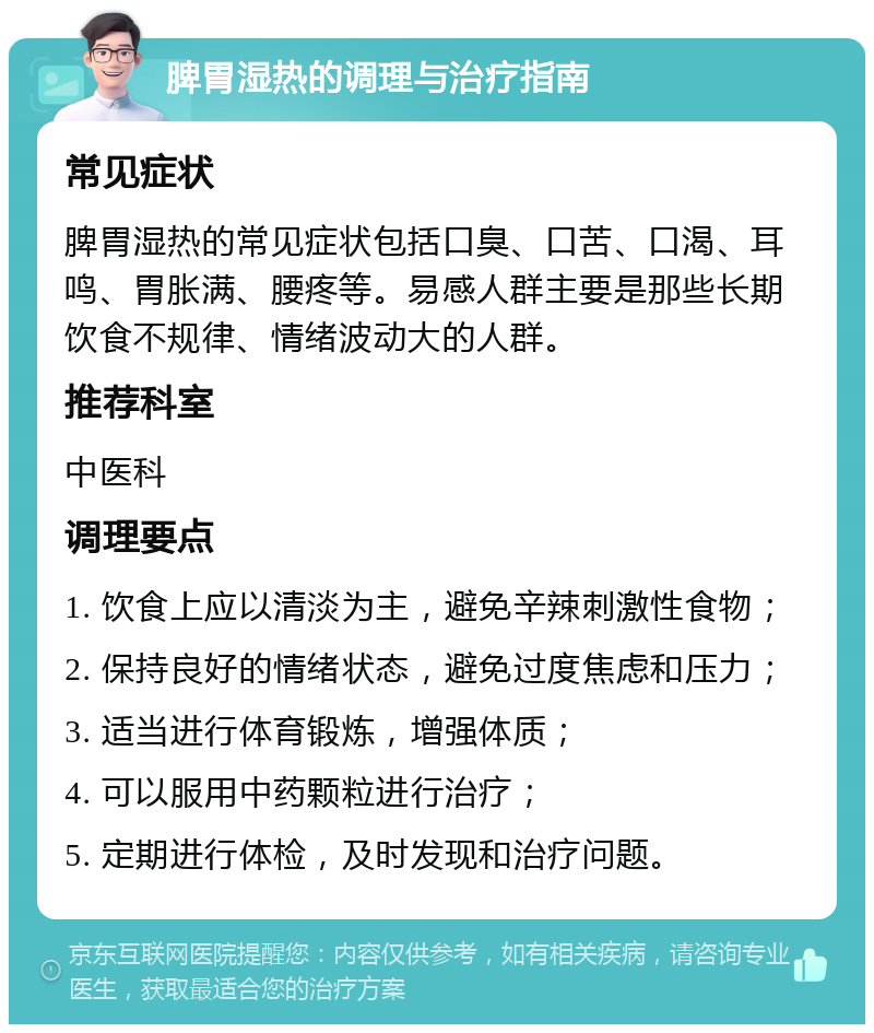 脾胃湿热的调理与治疗指南 常见症状 脾胃湿热的常见症状包括口臭、口苦、口渴、耳鸣、胃胀满、腰疼等。易感人群主要是那些长期饮食不规律、情绪波动大的人群。 推荐科室 中医科 调理要点 1. 饮食上应以清淡为主，避免辛辣刺激性食物； 2. 保持良好的情绪状态，避免过度焦虑和压力； 3. 适当进行体育锻炼，增强体质； 4. 可以服用中药颗粒进行治疗； 5. 定期进行体检，及时发现和治疗问题。