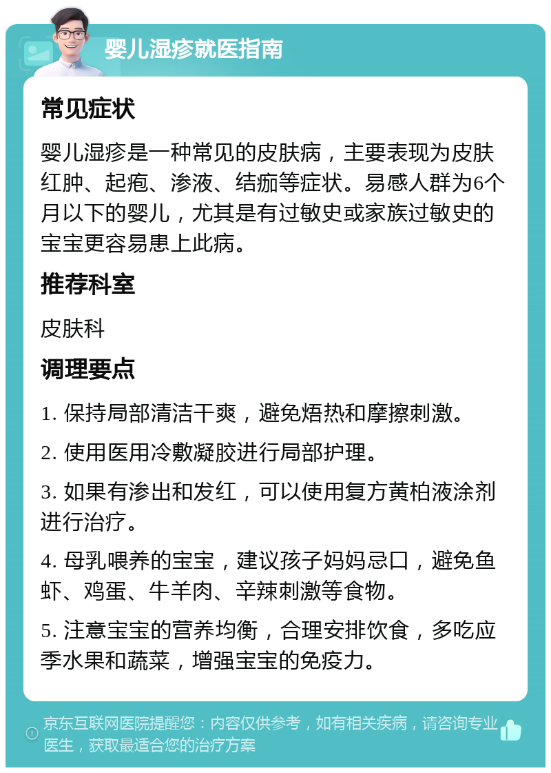 婴儿湿疹就医指南 常见症状 婴儿湿疹是一种常见的皮肤病，主要表现为皮肤红肿、起疱、渗液、结痂等症状。易感人群为6个月以下的婴儿，尤其是有过敏史或家族过敏史的宝宝更容易患上此病。 推荐科室 皮肤科 调理要点 1. 保持局部清洁干爽，避免焐热和摩擦刺激。 2. 使用医用冷敷凝胶进行局部护理。 3. 如果有渗出和发红，可以使用复方黄柏液涂剂进行治疗。 4. 母乳喂养的宝宝，建议孩子妈妈忌口，避免鱼虾、鸡蛋、牛羊肉、辛辣刺激等食物。 5. 注意宝宝的营养均衡，合理安排饮食，多吃应季水果和蔬菜，增强宝宝的免疫力。