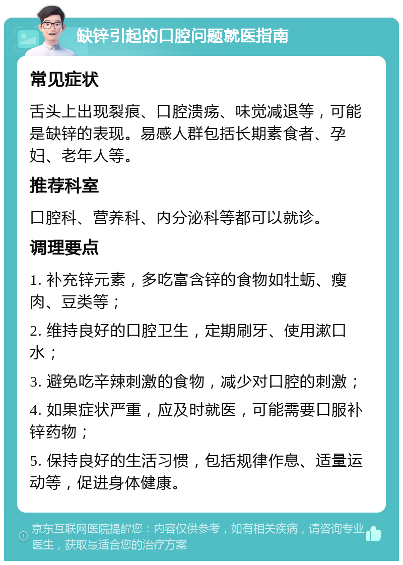 缺锌引起的口腔问题就医指南 常见症状 舌头上出现裂痕、口腔溃疡、味觉减退等，可能是缺锌的表现。易感人群包括长期素食者、孕妇、老年人等。 推荐科室 口腔科、营养科、内分泌科等都可以就诊。 调理要点 1. 补充锌元素，多吃富含锌的食物如牡蛎、瘦肉、豆类等； 2. 维持良好的口腔卫生，定期刷牙、使用漱口水； 3. 避免吃辛辣刺激的食物，减少对口腔的刺激； 4. 如果症状严重，应及时就医，可能需要口服补锌药物； 5. 保持良好的生活习惯，包括规律作息、适量运动等，促进身体健康。