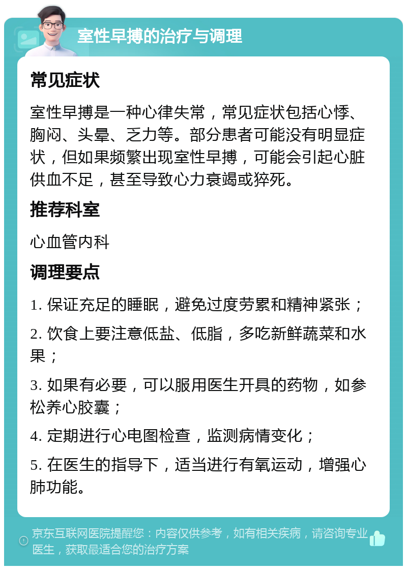 室性早搏的治疗与调理 常见症状 室性早搏是一种心律失常，常见症状包括心悸、胸闷、头晕、乏力等。部分患者可能没有明显症状，但如果频繁出现室性早搏，可能会引起心脏供血不足，甚至导致心力衰竭或猝死。 推荐科室 心血管内科 调理要点 1. 保证充足的睡眠，避免过度劳累和精神紧张； 2. 饮食上要注意低盐、低脂，多吃新鲜蔬菜和水果； 3. 如果有必要，可以服用医生开具的药物，如参松养心胶囊； 4. 定期进行心电图检查，监测病情变化； 5. 在医生的指导下，适当进行有氧运动，增强心肺功能。