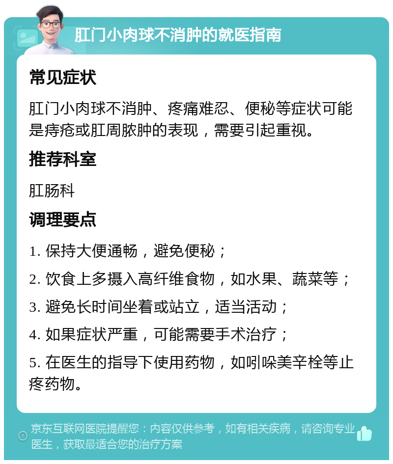 肛门小肉球不消肿的就医指南 常见症状 肛门小肉球不消肿、疼痛难忍、便秘等症状可能是痔疮或肛周脓肿的表现，需要引起重视。 推荐科室 肛肠科 调理要点 1. 保持大便通畅，避免便秘； 2. 饮食上多摄入高纤维食物，如水果、蔬菜等； 3. 避免长时间坐着或站立，适当活动； 4. 如果症状严重，可能需要手术治疗； 5. 在医生的指导下使用药物，如吲哚美辛栓等止疼药物。