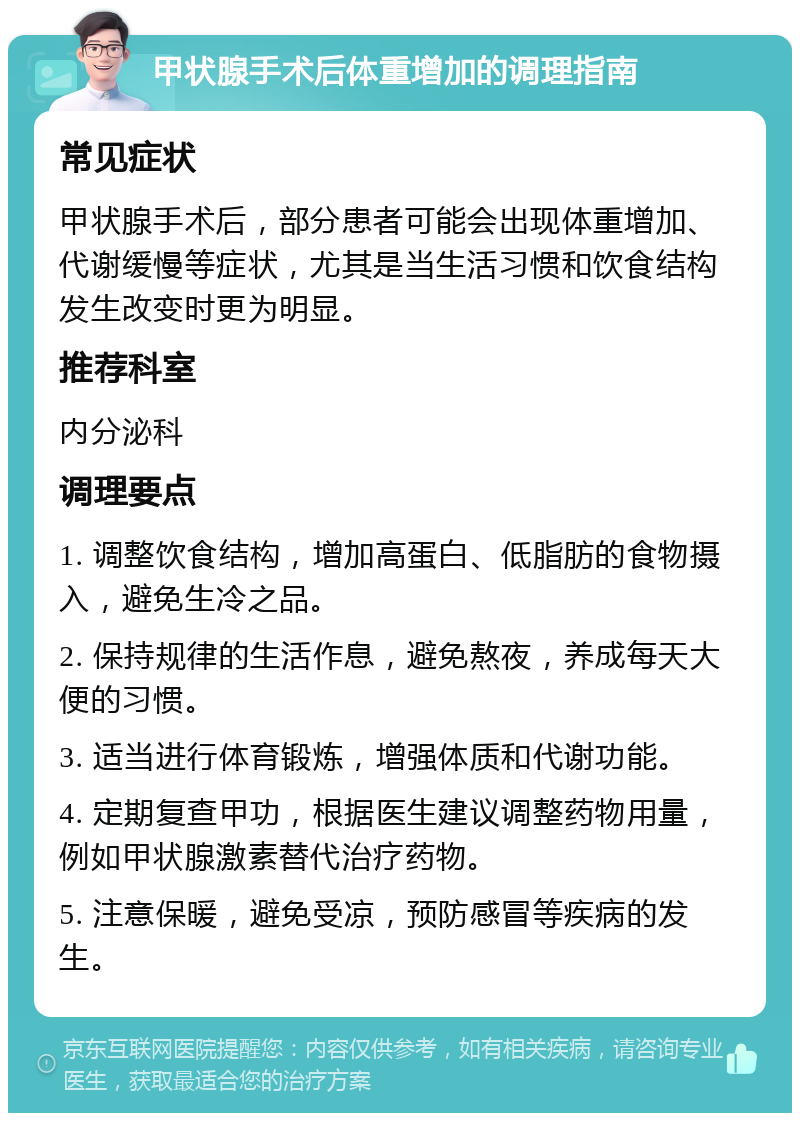 甲状腺手术后体重增加的调理指南 常见症状 甲状腺手术后，部分患者可能会出现体重增加、代谢缓慢等症状，尤其是当生活习惯和饮食结构发生改变时更为明显。 推荐科室 内分泌科 调理要点 1. 调整饮食结构，增加高蛋白、低脂肪的食物摄入，避免生冷之品。 2. 保持规律的生活作息，避免熬夜，养成每天大便的习惯。 3. 适当进行体育锻炼，增强体质和代谢功能。 4. 定期复查甲功，根据医生建议调整药物用量，例如甲状腺激素替代治疗药物。 5. 注意保暖，避免受凉，预防感冒等疾病的发生。