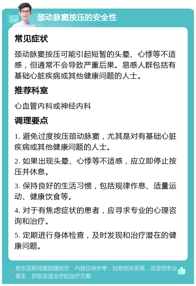 颈动脉窦按压的安全性 常见症状 颈动脉窦按压可能引起短暂的头晕、心悸等不适感，但通常不会导致严重后果。易感人群包括有基础心脏疾病或其他健康问题的人士。 推荐科室 心血管内科或神经内科 调理要点 1. 避免过度按压颈动脉窦，尤其是对有基础心脏疾病或其他健康问题的人士。 2. 如果出现头晕、心悸等不适感，应立即停止按压并休息。 3. 保持良好的生活习惯，包括规律作息、适量运动、健康饮食等。 4. 对于有焦虑症状的患者，应寻求专业的心理咨询和治疗。 5. 定期进行身体检查，及时发现和治疗潜在的健康问题。