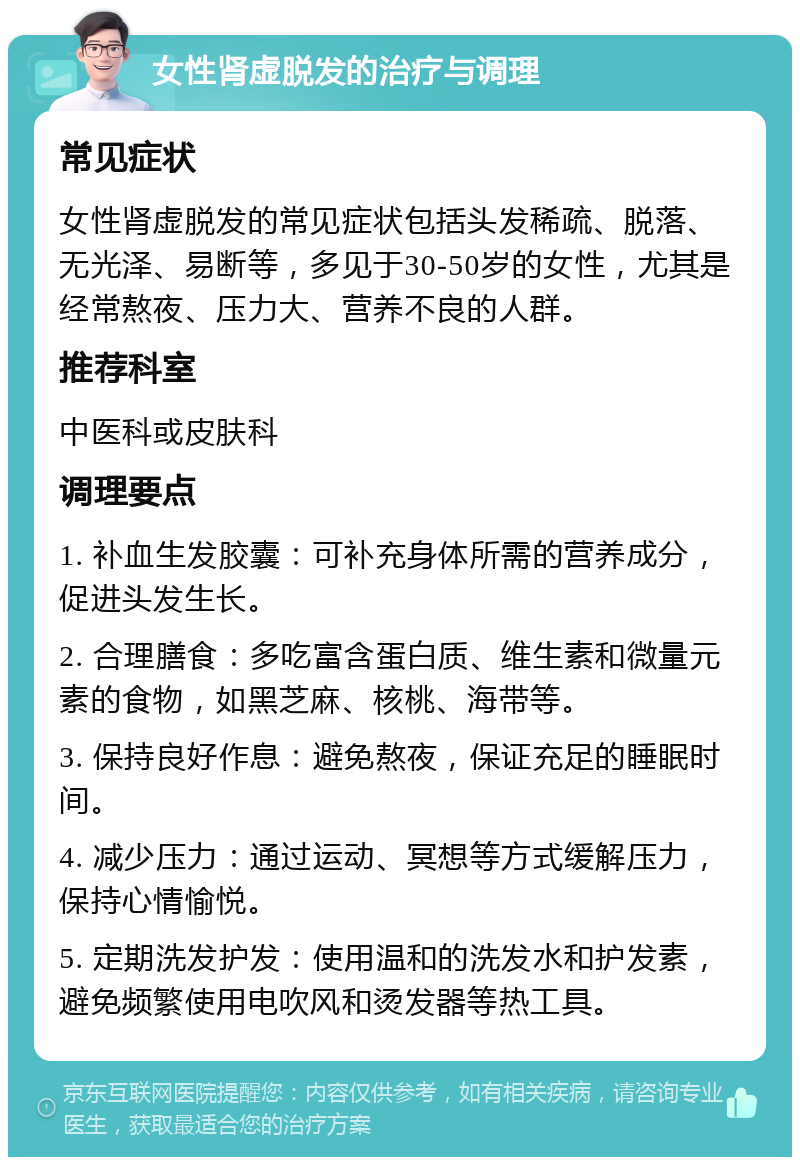 女性肾虚脱发的治疗与调理 常见症状 女性肾虚脱发的常见症状包括头发稀疏、脱落、无光泽、易断等，多见于30-50岁的女性，尤其是经常熬夜、压力大、营养不良的人群。 推荐科室 中医科或皮肤科 调理要点 1. 补血生发胶囊：可补充身体所需的营养成分，促进头发生长。 2. 合理膳食：多吃富含蛋白质、维生素和微量元素的食物，如黑芝麻、核桃、海带等。 3. 保持良好作息：避免熬夜，保证充足的睡眠时间。 4. 减少压力：通过运动、冥想等方式缓解压力，保持心情愉悦。 5. 定期洗发护发：使用温和的洗发水和护发素，避免频繁使用电吹风和烫发器等热工具。