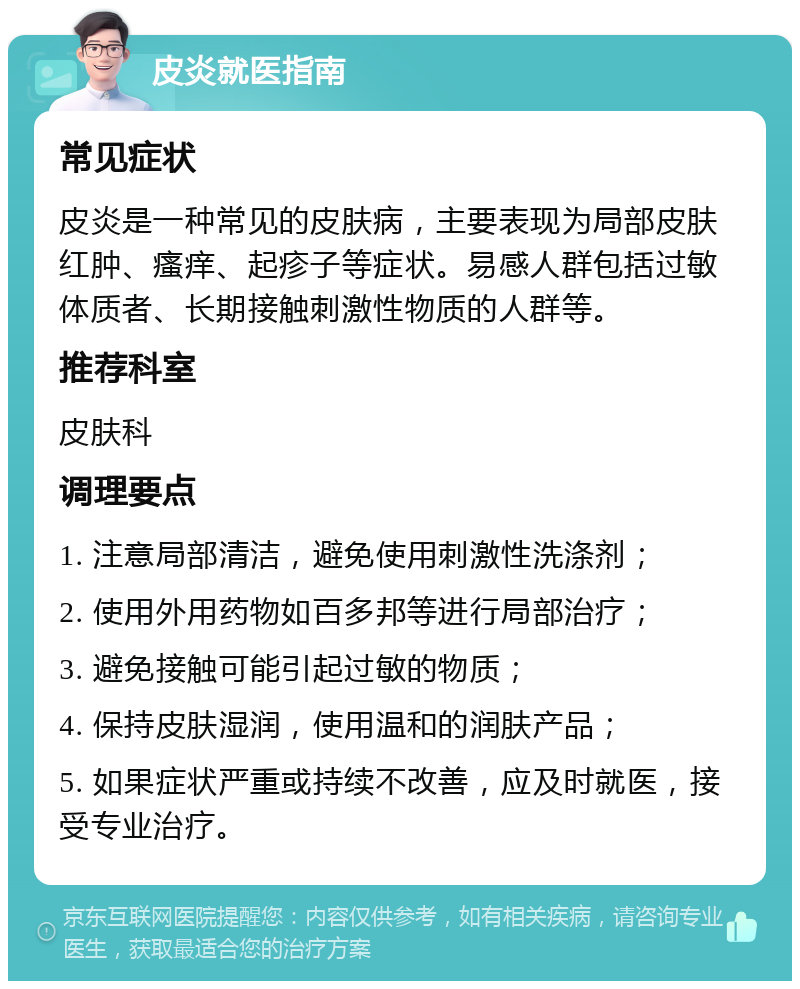 皮炎就医指南 常见症状 皮炎是一种常见的皮肤病，主要表现为局部皮肤红肿、瘙痒、起疹子等症状。易感人群包括过敏体质者、长期接触刺激性物质的人群等。 推荐科室 皮肤科 调理要点 1. 注意局部清洁，避免使用刺激性洗涤剂； 2. 使用外用药物如百多邦等进行局部治疗； 3. 避免接触可能引起过敏的物质； 4. 保持皮肤湿润，使用温和的润肤产品； 5. 如果症状严重或持续不改善，应及时就医，接受专业治疗。