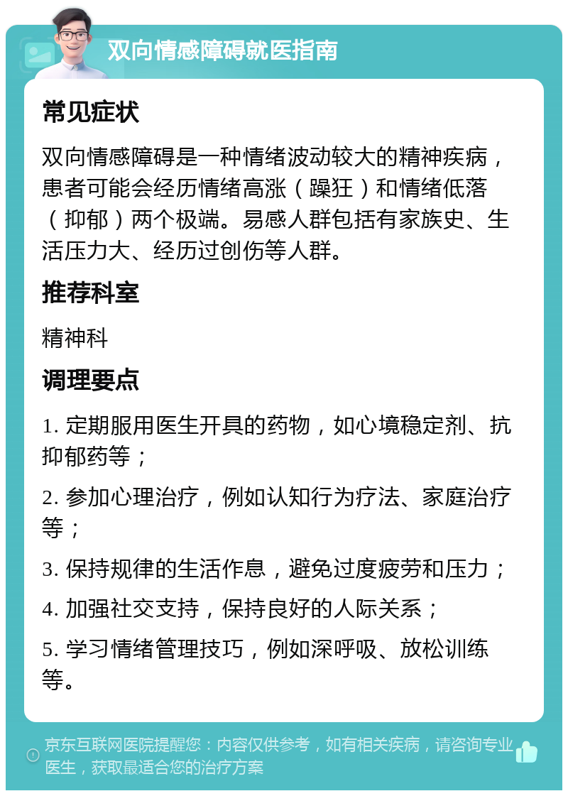 双向情感障碍就医指南 常见症状 双向情感障碍是一种情绪波动较大的精神疾病，患者可能会经历情绪高涨（躁狂）和情绪低落（抑郁）两个极端。易感人群包括有家族史、生活压力大、经历过创伤等人群。 推荐科室 精神科 调理要点 1. 定期服用医生开具的药物，如心境稳定剂、抗抑郁药等； 2. 参加心理治疗，例如认知行为疗法、家庭治疗等； 3. 保持规律的生活作息，避免过度疲劳和压力； 4. 加强社交支持，保持良好的人际关系； 5. 学习情绪管理技巧，例如深呼吸、放松训练等。