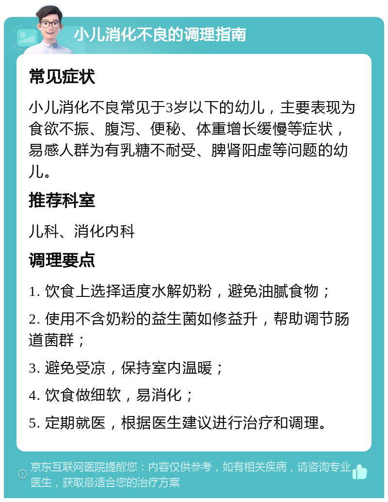 小儿消化不良的调理指南 常见症状 小儿消化不良常见于3岁以下的幼儿，主要表现为食欲不振、腹泻、便秘、体重增长缓慢等症状，易感人群为有乳糖不耐受、脾肾阳虚等问题的幼儿。 推荐科室 儿科、消化内科 调理要点 1. 饮食上选择适度水解奶粉，避免油腻食物； 2. 使用不含奶粉的益生菌如修益升，帮助调节肠道菌群； 3. 避免受凉，保持室内温暖； 4. 饮食做细软，易消化； 5. 定期就医，根据医生建议进行治疗和调理。