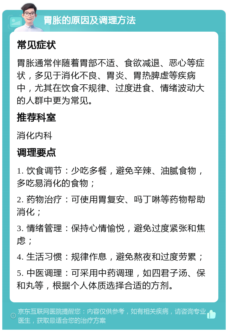 胃胀的原因及调理方法 常见症状 胃胀通常伴随着胃部不适、食欲减退、恶心等症状，多见于消化不良、胃炎、胃热脾虚等疾病中，尤其在饮食不规律、过度进食、情绪波动大的人群中更为常见。 推荐科室 消化内科 调理要点 1. 饮食调节：少吃多餐，避免辛辣、油腻食物，多吃易消化的食物； 2. 药物治疗：可使用胃复安、吗丁啉等药物帮助消化； 3. 情绪管理：保持心情愉悦，避免过度紧张和焦虑； 4. 生活习惯：规律作息，避免熬夜和过度劳累； 5. 中医调理：可采用中药调理，如四君子汤、保和丸等，根据个人体质选择合适的方剂。