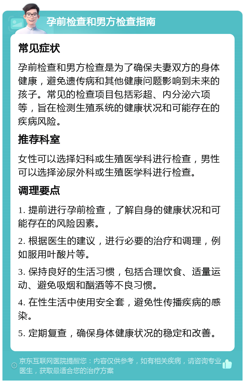 孕前检查和男方检查指南 常见症状 孕前检查和男方检查是为了确保夫妻双方的身体健康，避免遗传病和其他健康问题影响到未来的孩子。常见的检查项目包括彩超、内分泌六项等，旨在检测生殖系统的健康状况和可能存在的疾病风险。 推荐科室 女性可以选择妇科或生殖医学科进行检查，男性可以选择泌尿外科或生殖医学科进行检查。 调理要点 1. 提前进行孕前检查，了解自身的健康状况和可能存在的风险因素。 2. 根据医生的建议，进行必要的治疗和调理，例如服用叶酸片等。 3. 保持良好的生活习惯，包括合理饮食、适量运动、避免吸烟和酗酒等不良习惯。 4. 在性生活中使用安全套，避免性传播疾病的感染。 5. 定期复查，确保身体健康状况的稳定和改善。