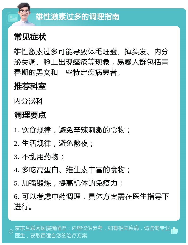 雄性激素过多的调理指南 常见症状 雄性激素过多可能导致体毛旺盛、掉头发、内分泌失调、脸上出现痤疮等现象，易感人群包括青春期的男女和一些特定疾病患者。 推荐科室 内分泌科 调理要点 1. 饮食规律，避免辛辣刺激的食物； 2. 生活规律，避免熬夜； 3. 不乱用药物； 4. 多吃高蛋白、维生素丰富的食物； 5. 加强锻炼，提高机体的免疫力； 6. 可以考虑中药调理，具体方案需在医生指导下进行。