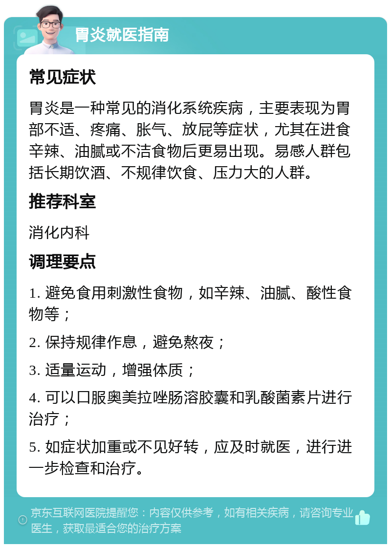 胃炎就医指南 常见症状 胃炎是一种常见的消化系统疾病，主要表现为胃部不适、疼痛、胀气、放屁等症状，尤其在进食辛辣、油腻或不洁食物后更易出现。易感人群包括长期饮酒、不规律饮食、压力大的人群。 推荐科室 消化内科 调理要点 1. 避免食用刺激性食物，如辛辣、油腻、酸性食物等； 2. 保持规律作息，避免熬夜； 3. 适量运动，增强体质； 4. 可以口服奥美拉唑肠溶胶囊和乳酸菌素片进行治疗； 5. 如症状加重或不见好转，应及时就医，进行进一步检查和治疗。