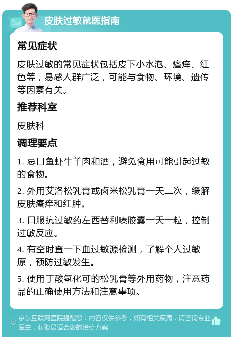 皮肤过敏就医指南 常见症状 皮肤过敏的常见症状包括皮下小水泡、瘙痒、红色等，易感人群广泛，可能与食物、环境、遗传等因素有关。 推荐科室 皮肤科 调理要点 1. 忌口鱼虾牛羊肉和酒，避免食用可能引起过敏的食物。 2. 外用艾洛松乳膏或卤米松乳膏一天二次，缓解皮肤瘙痒和红肿。 3. 口服抗过敏药左西替利嗪胶囊一天一粒，控制过敏反应。 4. 有空时查一下血过敏源检测，了解个人过敏原，预防过敏发生。 5. 使用丁酸氢化可的松乳膏等外用药物，注意药品的正确使用方法和注意事项。