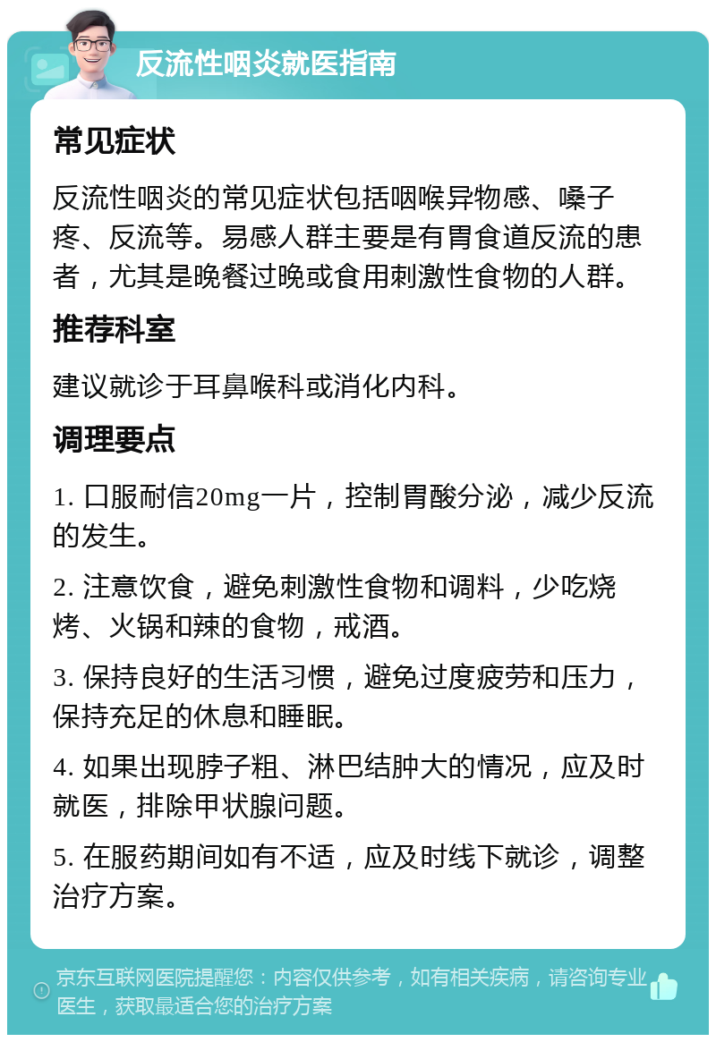 反流性咽炎就医指南 常见症状 反流性咽炎的常见症状包括咽喉异物感、嗓子疼、反流等。易感人群主要是有胃食道反流的患者，尤其是晚餐过晚或食用刺激性食物的人群。 推荐科室 建议就诊于耳鼻喉科或消化内科。 调理要点 1. 口服耐信20mg一片，控制胃酸分泌，减少反流的发生。 2. 注意饮食，避免刺激性食物和调料，少吃烧烤、火锅和辣的食物，戒酒。 3. 保持良好的生活习惯，避免过度疲劳和压力，保持充足的休息和睡眠。 4. 如果出现脖子粗、淋巴结肿大的情况，应及时就医，排除甲状腺问题。 5. 在服药期间如有不适，应及时线下就诊，调整治疗方案。