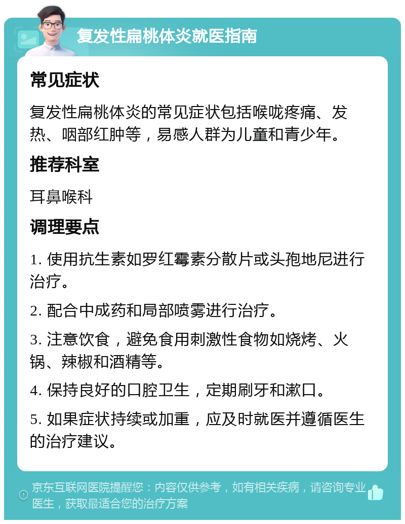 复发性扁桃体炎就医指南 常见症状 复发性扁桃体炎的常见症状包括喉咙疼痛、发热、咽部红肿等，易感人群为儿童和青少年。 推荐科室 耳鼻喉科 调理要点 1. 使用抗生素如罗红霉素分散片或头孢地尼进行治疗。 2. 配合中成药和局部喷雾进行治疗。 3. 注意饮食，避免食用刺激性食物如烧烤、火锅、辣椒和酒精等。 4. 保持良好的口腔卫生，定期刷牙和漱口。 5. 如果症状持续或加重，应及时就医并遵循医生的治疗建议。