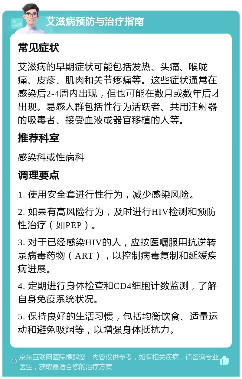 艾滋病预防与治疗指南 常见症状 艾滋病的早期症状可能包括发热、头痛、喉咙痛、皮疹、肌肉和关节疼痛等。这些症状通常在感染后2-4周内出现，但也可能在数月或数年后才出现。易感人群包括性行为活跃者、共用注射器的吸毒者、接受血液或器官移植的人等。 推荐科室 感染科或性病科 调理要点 1. 使用安全套进行性行为，减少感染风险。 2. 如果有高风险行为，及时进行HIV检测和预防性治疗（如PEP）。 3. 对于已经感染HIV的人，应按医嘱服用抗逆转录病毒药物（ART），以控制病毒复制和延缓疾病进展。 4. 定期进行身体检查和CD4细胞计数监测，了解自身免疫系统状况。 5. 保持良好的生活习惯，包括均衡饮食、适量运动和避免吸烟等，以增强身体抵抗力。