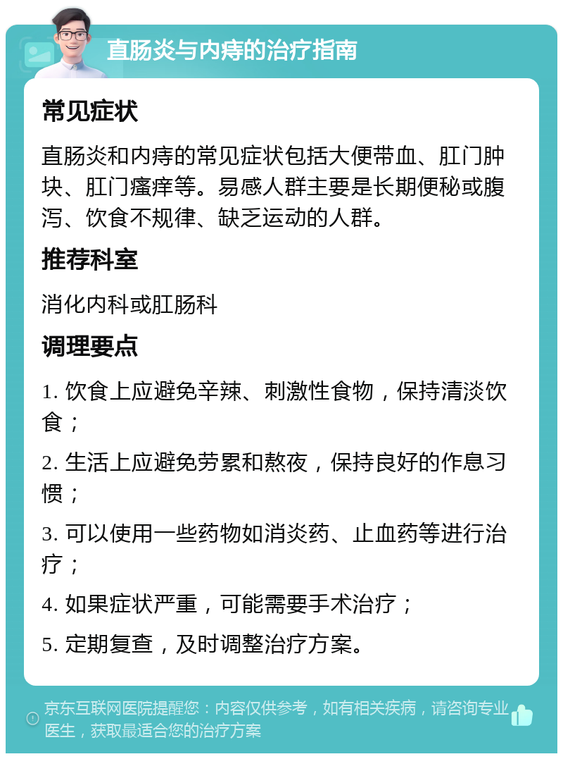 直肠炎与内痔的治疗指南 常见症状 直肠炎和内痔的常见症状包括大便带血、肛门肿块、肛门瘙痒等。易感人群主要是长期便秘或腹泻、饮食不规律、缺乏运动的人群。 推荐科室 消化内科或肛肠科 调理要点 1. 饮食上应避免辛辣、刺激性食物，保持清淡饮食； 2. 生活上应避免劳累和熬夜，保持良好的作息习惯； 3. 可以使用一些药物如消炎药、止血药等进行治疗； 4. 如果症状严重，可能需要手术治疗； 5. 定期复查，及时调整治疗方案。