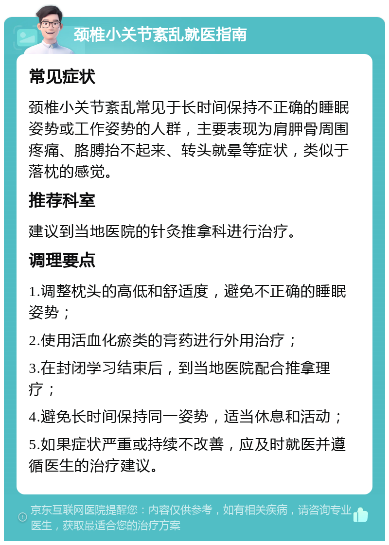 颈椎小关节紊乱就医指南 常见症状 颈椎小关节紊乱常见于长时间保持不正确的睡眠姿势或工作姿势的人群，主要表现为肩胛骨周围疼痛、胳膊抬不起来、转头就晕等症状，类似于落枕的感觉。 推荐科室 建议到当地医院的针灸推拿科进行治疗。 调理要点 1.调整枕头的高低和舒适度，避免不正确的睡眠姿势； 2.使用活血化瘀类的膏药进行外用治疗； 3.在封闭学习结束后，到当地医院配合推拿理疗； 4.避免长时间保持同一姿势，适当休息和活动； 5.如果症状严重或持续不改善，应及时就医并遵循医生的治疗建议。