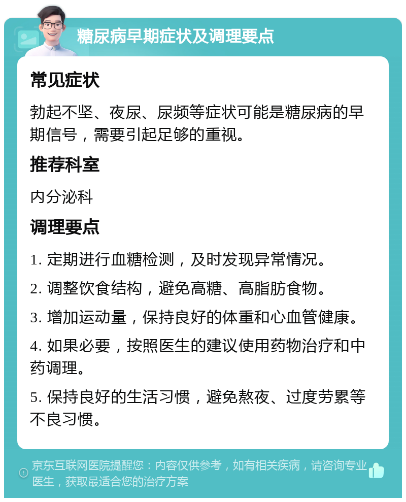 糖尿病早期症状及调理要点 常见症状 勃起不坚、夜尿、尿频等症状可能是糖尿病的早期信号，需要引起足够的重视。 推荐科室 内分泌科 调理要点 1. 定期进行血糖检测，及时发现异常情况。 2. 调整饮食结构，避免高糖、高脂肪食物。 3. 增加运动量，保持良好的体重和心血管健康。 4. 如果必要，按照医生的建议使用药物治疗和中药调理。 5. 保持良好的生活习惯，避免熬夜、过度劳累等不良习惯。