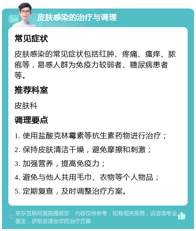 皮肤感染的治疗与调理 常见症状 皮肤感染的常见症状包括红肿、疼痛、瘙痒、脓疱等，易感人群为免疫力较弱者、糖尿病患者等。 推荐科室 皮肤科 调理要点 1. 使用盐酸克林霉素等抗生素药物进行治疗； 2. 保持皮肤清洁干燥，避免摩擦和刺激； 3. 加强营养，提高免疫力； 4. 避免与他人共用毛巾、衣物等个人物品； 5. 定期复查，及时调整治疗方案。