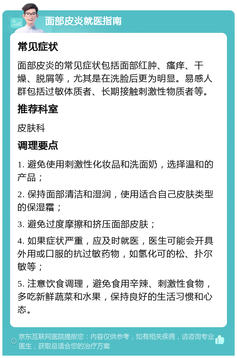 面部皮炎就医指南 常见症状 面部皮炎的常见症状包括面部红肿、瘙痒、干燥、脱屑等，尤其是在洗脸后更为明显。易感人群包括过敏体质者、长期接触刺激性物质者等。 推荐科室 皮肤科 调理要点 1. 避免使用刺激性化妆品和洗面奶，选择温和的产品； 2. 保持面部清洁和湿润，使用适合自己皮肤类型的保湿霜； 3. 避免过度摩擦和挤压面部皮肤； 4. 如果症状严重，应及时就医，医生可能会开具外用或口服的抗过敏药物，如氢化可的松、扑尔敏等； 5. 注意饮食调理，避免食用辛辣、刺激性食物，多吃新鲜蔬菜和水果，保持良好的生活习惯和心态。